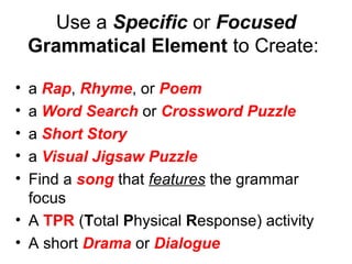 Use a Specific or Focused
Grammatical Element to Create:
• a Rap, Rhyme, or Poem
• a Word Search or Crossword Puzzle
• a Short Story
• a Visual Jigsaw Puzzle
• Find a song that features the grammar
focus
• A TPR (Total Physical Response) activity
• A short Drama or Dialogue
 