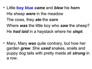 • Little boy blue came and blew his horn
His sheep were in the meadow
The cows, they ate the corn
Where was the little boy who saw the sheep?
He had laid in a haystack where he slept.
• Mary, Mary was quite contrary, but how her
garden grew. She used snakes, snails and
puppy dog tails with pretty maids all strung in
a row.
 