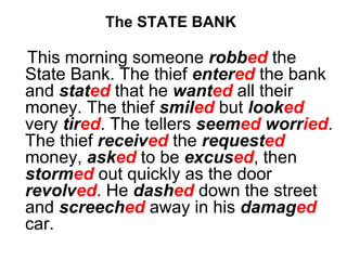 The STATE BANK
This morning someone robbed the
State Bank. The thief entered the bank
and stated that he wanted all their
money. The thief smiled but looked
very tired. The tellers seemed worried.
The thief received the requested
money, asked to be excused, then
stormed out quickly as the door
revolved. He dashed down the street
and screeched away in his damaged
car.
 