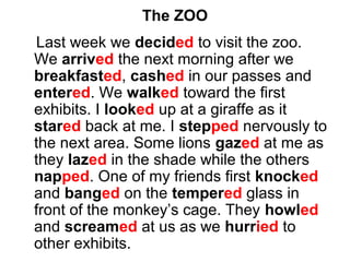 The ZOO
Last week we decided to visit the zoo.
We arrived the next morning after we
breakfasted, cashed in our passes and
entered. We walked toward the first
exhibits. I looked up at a giraffe as it
stared back at me. I stepped nervously to
the next area. Some lions gazed at me as
they lazed in the shade while the others
napped. One of my friends first knocked
and banged on the tempered glass in
front of the monkey’s cage. They howled
and screamed at us as we hurried to
other exhibits.
 
