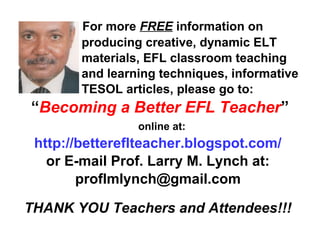 For more FREE information on
producing creative, dynamic ELT
materials, EFL classroom teaching
and learning techniques, informative
TESOL articles, please go to:
“Becoming a Better EFL Teacher”
online at:
http://bettereflteacher.blogspot.com/
or E-mail Prof. Larry M. Lynch at:
proflmlynch@gmail.com
THANK YOU Teachers and Attendees!!!
 