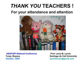 THANK YOU TEACHERS !
For your attendance and attention
Prof. Larry M. Lynch
Santiago de Cali University
lynchlarrym@gmail.com
ASOCOPI National Conference
Tunja, Boyaca
October, 2008
 