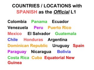 COUNTRIES / LOCATIONS with
SPANISH as the Official L1
Colombia Panama Ecuador
Venezuela Peru Puerto Rico
Mexico El Salvador Guatemala
Chile Honduras Argentina
Dominican Republic Uruguay Spain
Paraguay Nicaragua Bolivia
Costa Rica Cuba Equatorial New
Guinea
 