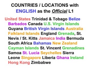 COUNTRIES / LOCATIONS with
ENGLISH as the Official L1
United States Trinidad & Tobago Belize
Barbados Canada U.S. Virgin Islands
Guyana British Virgin Islands Australia
Falkland Islands England Grenada, St.
Nevis / St. Kitts Jamaica India Bermuda
South Africa Bahamas New Zealand
Cayman Islands St. Vincent Grenadines
Samoa St. Lucia Seychelles Sierra
Leone Singapore Liberia Ghana Ireland
Hong Kong Zimbabwe
 