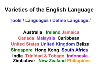 Varieties of the English Language
Tools / Languages / Define Language /
Australia Ireland Jamaica
Canada Malaysia Caribbean
United States United Kingdom Belize
Singapore Hong Kong South Africa
India Trinidad & Tobago Indonesia
Zimbabwe New Zealand Philippines
 