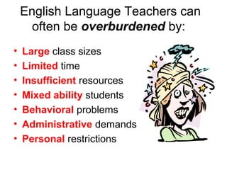 English Language Teachers can
often be overburdened by:
• Large class sizes
• Limited time
• Insufficient resources
• Mixed ability students
• Behavioral problems
• Administrative demands
• Personal restrictions
 