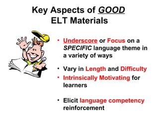 Key Aspects of GOOD
ELT Materials
• Underscore or Focus on a
SPECIFIC language theme in
a variety of ways
• Vary in Length and Difficulty
• Intrinsically Motivating for
learners
• Elicit language competency
reinforcement
 