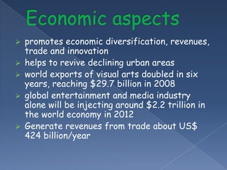    promotes economic diversification, revenues,
    trade and innovation
   helps to revive declining urban areas
   world exports of visual arts doubled in six
    years, reaching $29.7 billion in 2008
   global entertainment and media industry
    alone will be injecting around $2.2 trillion in
    the world economy in 2012
   Generate revenues from trade about US$
    424 billion/year
 