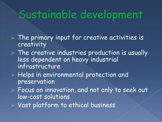    The primary input for creative activities is
    creativity
   The creative industries production is usually
    less dependent on heavy industrial
    infrastructure
   Helps in environmental protection and
    preservation
   Focus on innovation, and not only to seek out
    low-cost solutions
   Vast platform to ethical business
 