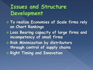  To realize Economies of Scale firms rely
  on Chart Rankings
 Loss Bearing capacity of large firms and
  incompetency of small firms
 Risk Minimization by distributors
  through control of supply chains
 Right Timing and Innovation
 