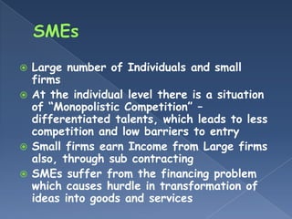  Large number of Individuals and small
  firms
 At the individual level there is a situation
  of “Monopolistic Competition” –
  differentiated talents, which leads to less
  competition and low barriers to entry
 Small firms earn Income from Large firms
  also, through sub contracting
 SMEs suffer from the financing problem
  which causes hurdle in transformation of
  ideas into goods and services
 