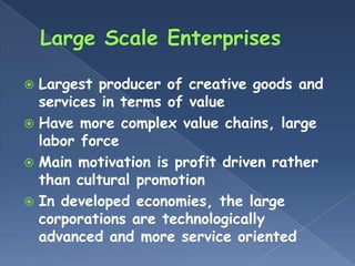  Largest producer of creative goods and
  services in terms of value
 Have more complex value chains, large
  labor force
 Main motivation is profit driven rather
  than cultural promotion
 In developed economies, the large
  corporations are technologically
  advanced and more service oriented
 