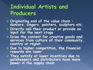    Originating end of the value chain –
    dancers, singers, painters, sculptors etc.
   Directly sell their product or provide an
    input for the next stage
   Draw the content for creative goods and
    services from culture of their community,
    country or region
   Due to higher competition, the financial
    rewards are lower
   They satisfy at lower incentives due to
    gatekeepers and distributors have more
    power in the supply chain
 