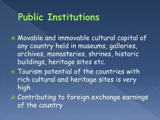  Movable and immovable cultural capital of
  any country held in museums, galleries,
  archives, monasteries, shrines, historic
  buildings, heritage sites etc.
 Tourism potential of the countries with
  rich cultural and heritage sites is very
  high
 Contributing to foreign exchange earnings
  of the country
 