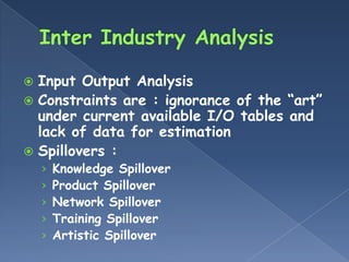  Input Output Analysis
 Constraints are : ignorance of the “art”
  under current available I/O tables and
  lack of data for estimation
 Spillovers :
    ›   Knowledge Spillover
    ›   Product Spillover
    ›   Network Spillover
    ›   Training Spillover
    ›   Artistic Spillover
 