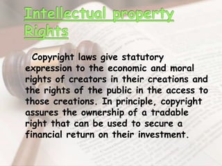 Copyright laws give statutory
expression to the economic and moral
rights of creators in their creations and
the rights of the public in the access to
those creations. In principle, copyright
assures the ownership of a tradable
right that can be used to secure a
financial return on their investment.
 