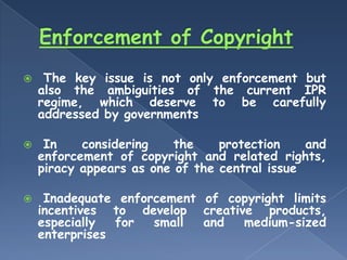     The key issue is not only enforcement but
    also the ambiguities of the current IPR
    regime, which deserve to be carefully
    addressed by governments

    In    considering    the    protection    and
    enforcement of copyright and related rights,
    piracy appears as one of the central issue

    Inadequate enforcement of copyright limits
    incentives to develop creative products,
    especially  for  small  and  medium-sized
    enterprises
 
