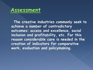 The creative industries commonly seek to
achieve a number of contradictory
outcomes: access and excellence, social
inclusion and profitability, etc. For this
reason considerable care is needed in the
creation of indicators for comparative
work, evaluation and policymaking.
 