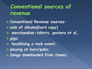  Conventional Revenue sources:
 sale of albums(hard copy)
 merchandise-tshirts, posters et al,
 gigs;
 headlining a rock event;
 playing at bars/pubs;
 Songs downloaded from itunes;
 