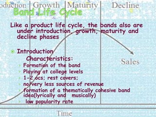 Like a product life cycle, the bands also are
  under introduction, growth, maturity and
  decline phases

   Introduction
       Characteristics:
    › Formation of the band
    › Playing at college levels
    › 1-2 ocs; rest covers;
    › no/very less sources of revenue
    › formation of a thematically cohesive band
      idea(lyrically and musically)
    › low popularity rate
 