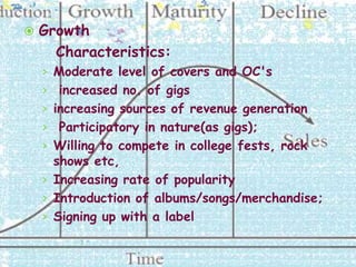    Growth
      Characteristics:
    › Moderate level of covers and OC's
    › increased no. of gigs
    › increasing sources of revenue generation
    › Participatory in nature(as gigs);
    › Willing to compete in college fests, rock
      shows etc,
    › Increasing rate of popularity
    › Introduction of albums/songs/merchandise;
    › Signing up with a label
 