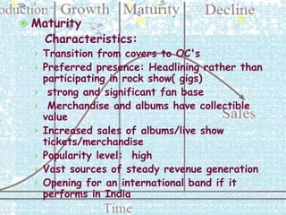    Maturity
     Characteristics:
    › Transition from covers to OC's
    › Preferred presence: Headlining rather than
        participating in rock show( gigs)
    ›    strong and significant fan base
    ›    Merchandise and albums have collectible
        value
    ›   Increased sales of albums/live show
        tickets/merchandise
    ›   Popularity level: high
    ›   Vast sources of steady revenue generation
    ›   Opening for an international band if it
        performs in India
 