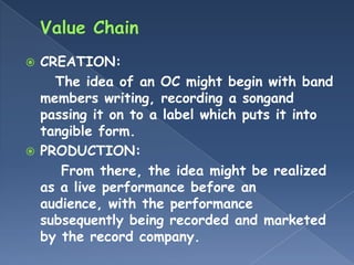  CREATION:
    The idea of an OC might begin with band
  members writing, recording a songand
  passing it on to a label which puts it into
  tangible form.
 PRODUCTION:
     From there, the idea might be realized
  as a live performance before an
  audience, with the performance
  subsequently being recorded and marketed
  by the record company.
 