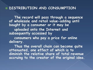    DISTRIBUTION AND CONSUMPTION

       The record will pass through a sequence
    of wholesale and retail value-adding until
    bought by a consumer or it may be
       uploaded onto the Internet and
    subsequently accessed by
       consumers who pay a price for online
    delivery.
       Thus the overall chain can become quite
    attenuated, one effect of which is to
    diminish the relative share of total revenue
    accruing to the creator of the original idea.
 