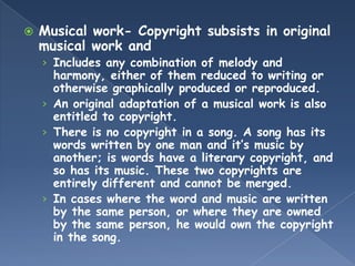    Musical work- Copyright subsists in original
    musical work and
    › Includes any combination of melody and
      harmony, either of them reduced to writing or
      otherwise graphically produced or reproduced.
    › An original adaptation of a musical work is also
      entitled to copyright.
    › There is no copyright in a song. A song has its
      words written by one man and it’s music by
      another; is words have a literary copyright, and
      so has its music. These two copyrights are
      entirely different and cannot be merged.
    › In cases where the word and music are written
      by the same person, or where they are owned
      by the same person, he would own the copyright
      in the song.
 