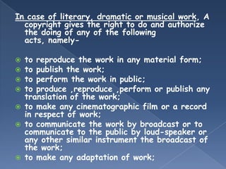 In case of literary, dramatic or musical work, A
  copyright gives the right to do and authorize
  the doing of any of the following
  acts, namely-

   to reproduce the work in any material form;
   to publish the work;
   to perform the work in public;
   to produce ,reproduce ,perform or publish any
    translation of the work;
   to make any cinematographic film or a record
    in respect of work;
   to communicate the work by broadcast or to
    communicate to the public by loud-speaker or
    any other similar instrument the broadcast of
    the work;
   to make any adaptation of work;
 
