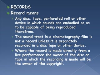  RECORDS
 Record means
    › Any disc, tape, perforated roll or other
      device in which sounds are embodied so as
      to be capable of being reproduced
      therefrom.
    › The sound tract in a cinematography film is
      not a record unless it is separately
      recorded in a disc tape or other device.
    › Where the record is made directly from a
      live performance the owner of the disc or
      tape in which the recording is made will be
      the owner of the copyright.
 
