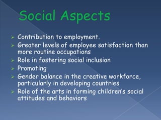    Contribution to employment.
   Greater levels of employee satisfaction than
    more routine occupations
   Role in fostering social inclusion
   Promoting
   Gender balance in the creative workforce,
    particularly in developing countries
   Role of the arts in forming children’s social
    attitudes and behaviors
 