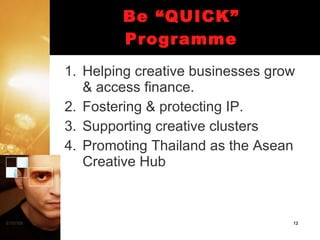 Be “QUICK”
                   Programme
           1. Helping creative businesses grow
              & access finance.
           2. Fostering & protecting IP.
           3. Supporting creative clusters
           4. Promoting Thailand as the Asean
              Creative Hub



07/07/09                                     12
 