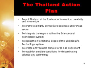 The Thailand Action
                       Plan
           •   To put Thailand at the forefront of innovation, creativity
               and knowledge
           •   To promote a highly-competitive Business Enterprises
               sector
           •   To integrate the regions within the Science and
               Technology system
           •   To boost the international scope of the Science and
               Technology system
           •   To create a favourable climate for R & D investment
           •   To establish suitable conditions for disseminating
               science and technology


07/07/09                                                                    18
 