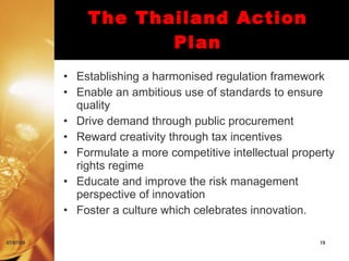 The Thailand Action
                      Plan
           • Establishing a harmonised regulation framework
           • Enable an ambitious use of standards to ensure
             quality
           • Drive demand through public procurement
           • Reward creativity through tax incentives
           • Formulate a more competitive intellectual property
             rights regime
           • Educate and improve the risk management
             perspective of innovation
           • Foster a culture which celebrates innovation.

07/07/09                                                    19
 