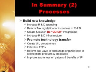 In Summary (2)
                       Processes
            Build new knowledge
                Increase R & D spending
                Reform Tax legislation for incentives in R & D
                Create & launch Be “QUICK” Programme
                Increase R & D infrastructure
              Promote technology transfer
              Create UIL programmes
              Establish TTP’s
              Reform Tax Laws to encourage organisations to
               create more products & processes
              Improve awareness on patents & benefits of IP


07/07/09                                                          22
 