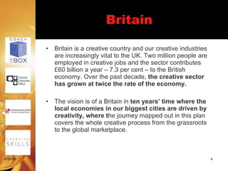 Britain

           •   Britain is a creative country and our creative industries
               are increasingly vital to the UK. Two million people are
               employed in creative jobs and the sector contributes
               £60 billion a year – 7.3 per cent – to the British
               economy. Over the past decade, the creative sector
               has grown at twice the rate of the economy.

           •   The vision is of a Britain in ten years’ time where the
               local economies in our biggest cities are driven by
               creativity, where the journey mapped out in this plan
               covers the whole creative process from the grassroots
               to the global marketplace.



07/07/09                                                                   4
 