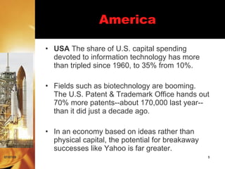America

           • USA The share of U.S. capital spending
             devoted to information technology has more
             than tripled since 1960, to 35% from 10%.

           • Fields such as biotechnology are booming.
             The U.S. Patent & Trademark Office hands out
             70% more patents--about 170,000 last year--
             than it did just a decade ago.

           • In an economy based on ideas rather than
             physical capital, the potential for breakaway
             successes like Yahoo is far greater.
07/07/09                                                     5
 