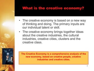 What is the creative economy?


           • The creative economy is based on a new way
             of thinking and doing. The primary inputs are
             our individual talent or skill.
           • The creative economy brings together ideas
             about the creative industries, the cultural
             industries, creative cities, clusters and the
             creative class.


            The Creative Economy is a comprehensive analysis of the
               new economy, based on creative people, creative
                          industries and creative cities.

07/07/09                                                              7
 