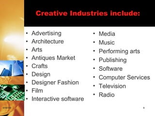 Creative Industries include:

           •   Advertising            •   Media
           •   Architecture           •   Music
           •   Arts                   •   Performing arts
           •   Antiques Market        •   Publishing
           •   Crafts                 •   Software
           •   Design                 •   Computer Services
           •   Designer Fashion
                                      •   Television
           •   Film
                                      •   Radio
           •   Interactive software
07/07/09                                                9
 