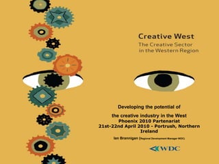 Developing the potential of
the creative industry in the West
Phoenix 2010 Partenariat
21st-22nd April 2010 - Portrush, Northern
Ireland
Ian Brannigan (Regional Development Manager WDC)
 
