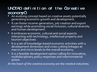 UNCTAD definition of the “creative economy”  An evolving concept based on creative assets potentially generating economic growth and development. It can foster income-generation, job creation and export earnings while promoting social inclusion, cultural diversity and human development. It embraces economic, cultural and social aspects interacting with technology, intellectual property and tourism objectives It is a set of knowledge-based economic activities with a  development dimension and cross-cutting linkages at macro and micro levels to the overall economy. It is a feasible development option calling for innovative, multidisciplinary policy responses and interministerial action At the heart of the creative economy are the creative industries. 