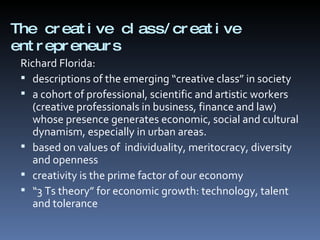 The creative class/creative entrepreneurs  Richard Florida: descriptions of the emerging “creative class” in society a cohort of professional, scientific and artistic workers  (creative professionals in business, finance and law) whose presence generates economic, social and cultural dynamism, especially in urban areas. based on values of  individuality, meritocracy, diversity and openness creativity is the prime factor of our economy “ 3 Ts theory” for economic growth: technology, talent and tolerance 