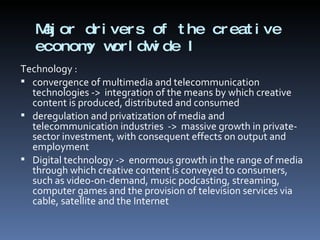 Major drivers of the creative economy worldwide I  Technology : convergence of multimedia and telecommunication technologies ->  integration of the means by which creative content is produced, distributed and consumed  deregulation and privatization of media and telecommunication industries  ->  massive growth in private-sector investment, with consequent effects on output and employment  Digital technology ->  enormous growth in the range of media through which creative content is conveyed to consumers, such as video-on-demand, music podcasting, streaming, computer games and the provision of television services via cable, satellite and the Internet 