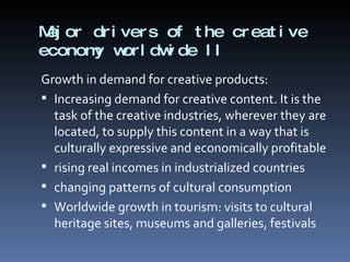 Major drivers of the creative economy worldwide II Growth in demand for creative products: Increasing demand for creative content. It is the task of the creative industries, wherever they are located, to supply this content in a way that is culturally expressive and economically profitable rising real incomes in industrialized countries changing patterns of cultural consumption Worldwide growth in tourism: visits to cultural heritage sites, museums and galleries, festivals  