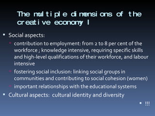 The multiple dimensions of the creative economy I Social aspects: contribution to employment: from 2 to 8 per cent of the workforce ; knowledge intensive, requiring specific skills and high-level qualifications of their workforce, and labour intensive fostering social inclusion: linking social groups in communities and contributing to social cohesion (women) important relationships with the educational systems Cultural aspects:  cultural identity and diversity  !!! 