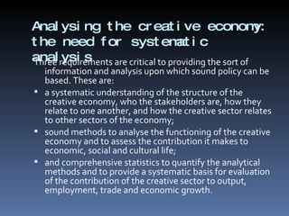 Analysing the creative economy: the need for systematic analysis  Three requirements are critical to providing the sort of information and analysis upon which sound policy can be based. These are:  a systematic understanding of the structure of the creative economy, who the stakeholders are, how they relate to one another, and how the creative sector relates to other sectors of the economy;  sound methods to analyse the functioning of the creative economy and to assess the contribution it makes to economic, social and cultural life;  and comprehensive statistics to quantify the analytical methods and to provide a systematic basis for evaluation of the contribution of the creative sector to output, employment, trade and economic growth.  