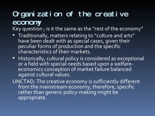 Organization of the creative economy  Key question ; is it the same as the “rest of the economy” Traditionally, matters relating to “culture and arts” have been dealt with as special cases, given their peculiar forms of production and the specific characteristics of their markets.  Historically, cultural policy is considered as exceptional or a field with special needs based upon a welfare-economics conception of market failure balanced against cultural values.  UNCTAD: The creative economy is sufficiently different from the mainstream economy; therefore, specific rather than generic policy-making might be appropriate. 