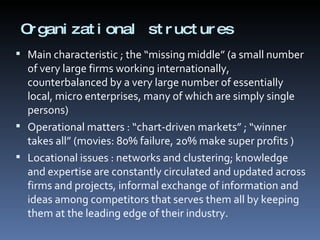 Organizational structures  Main characteristic ; the “missing middle” (a small number of very large firms working internationally, counterbalanced by a very large number of essentially local, micro enterprises, many of which are simply single persons) Operational matters : “chart-driven markets” ; “winner takes all” (movies: 80% failure, 20% make super profits ) Locational issues : networks and clustering; knowledge and expertise are constantly circulated and updated across firms and projects, informal exchange of information and ideas among competitors that serves them all by keeping them at the leading edge of their industry. 
