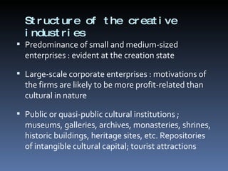 Structure of the creative industries Predominance of small and medium-sized enterprises : evident at the creation state Large-scale corporate enterprises : motivations of the firms are likely to be more profit-related than cultural in nature Public or quasi-public cultural institutions ; museums, galleries, archives, monasteries, shrines, historic buildings, heritage sites, etc. Repositories of intangible cultural capital; tourist attractions 